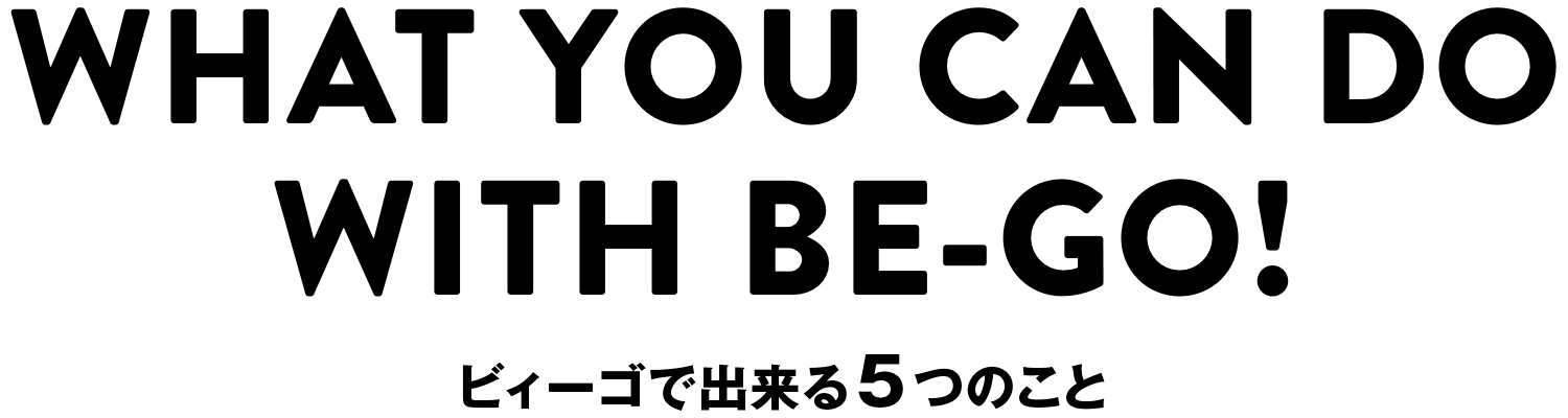 WHAT YOU CAN DOWITH BE-GO! ビィーゴで出来る5つのこと